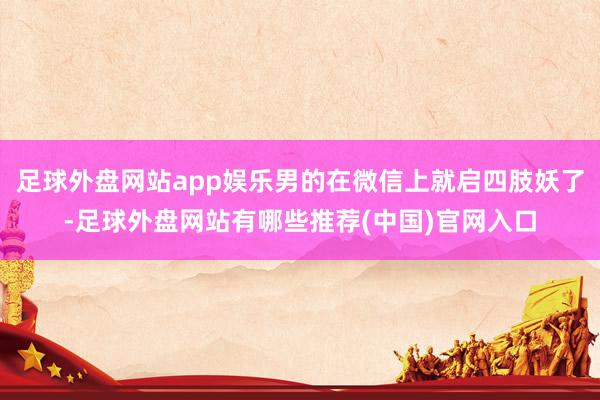 足球外盘网站app娱乐男的在微信上就启四肢妖了-足球外盘网站有哪些推荐(中国)官网入口
