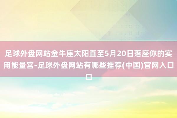 足球外盘网站金牛座太阳直至5月20日落座你的实用能量宫-足球外盘网站有哪些推荐(中国)官网入口