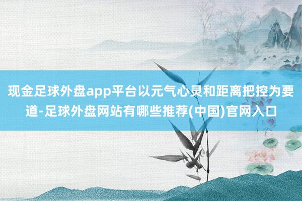 现金足球外盘app平台以元气心灵和距离把控为要道-足球外盘网站有哪些推荐(中国)官网入口