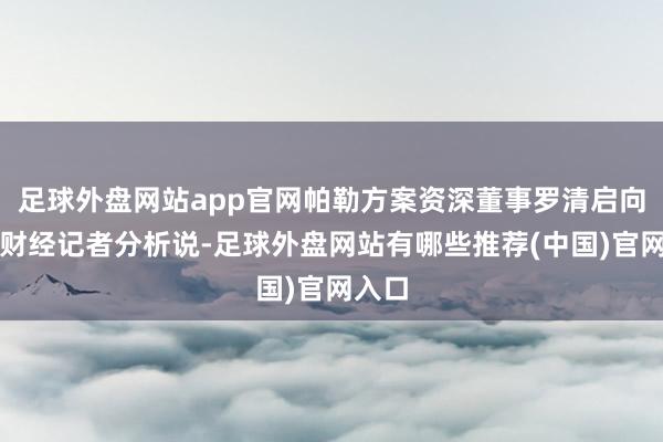 足球外盘网站app官网帕勒方案资深董事罗清启向第一财经记者分析说-足球外盘网站有哪些推荐(中国)官网入口