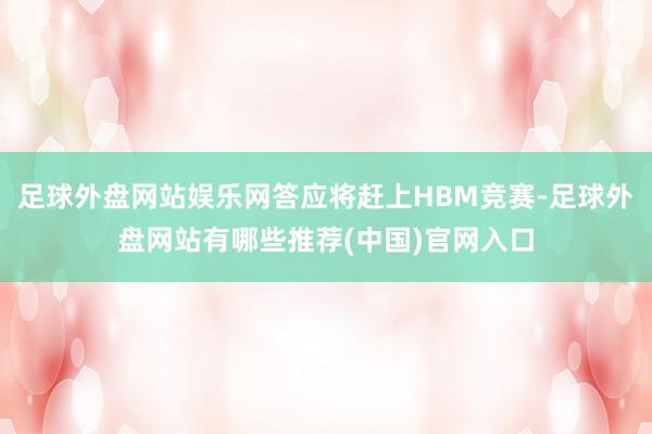 足球外盘网站娱乐网答应将赶上HBM竞赛-足球外盘网站有哪些推荐(中国)官网入口