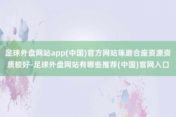 足球外盘网站app(中国)官方网站琢磨合座资源资质较好-足球外盘网站有哪些推荐(中国)官网入口