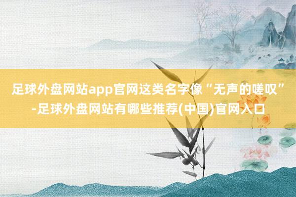 足球外盘网站app官网这类名字像“无声的嗟叹”-足球外盘网站有哪些推荐(中国)官网入口
