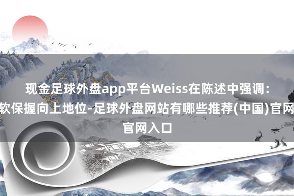 现金足球外盘app平台　　Weiss在陈述中强调：“微软保握向上地位-足球外盘网站有哪些推荐(中国)官网入口